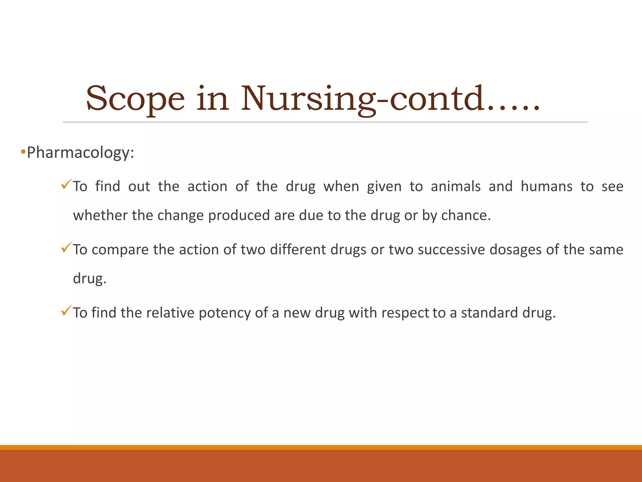 Scope in Nursing-contd…..
•Pharmacology:
To find out the action of the drug when given to animals and humans to see
whether the change produced are due to the drug or by chance.
To compare the action of two different drugs or two successive dosages of the same
drug.
To find the relative potency of a new drug with respect to a standard drug.
 