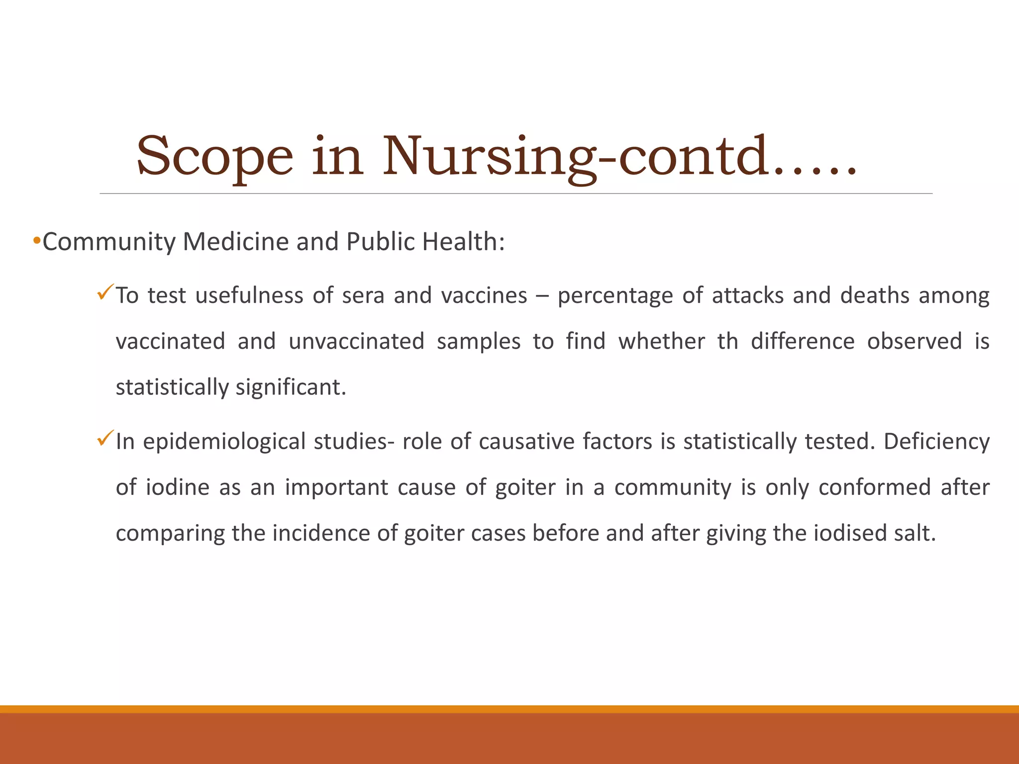 Scope in Nursing-contd…..
•Community Medicine and Public Health:
To test usefulness of sera and vaccines – percentage of attacks and deaths among
vaccinated and unvaccinated samples to find whether th difference observed is
statistically significant.
In epidemiological studies- role of causative factors is statistically tested. Deficiency
of iodine as an important cause of goiter in a community is only conformed after
comparing the incidence of goiter cases before and after giving the iodised salt.
 