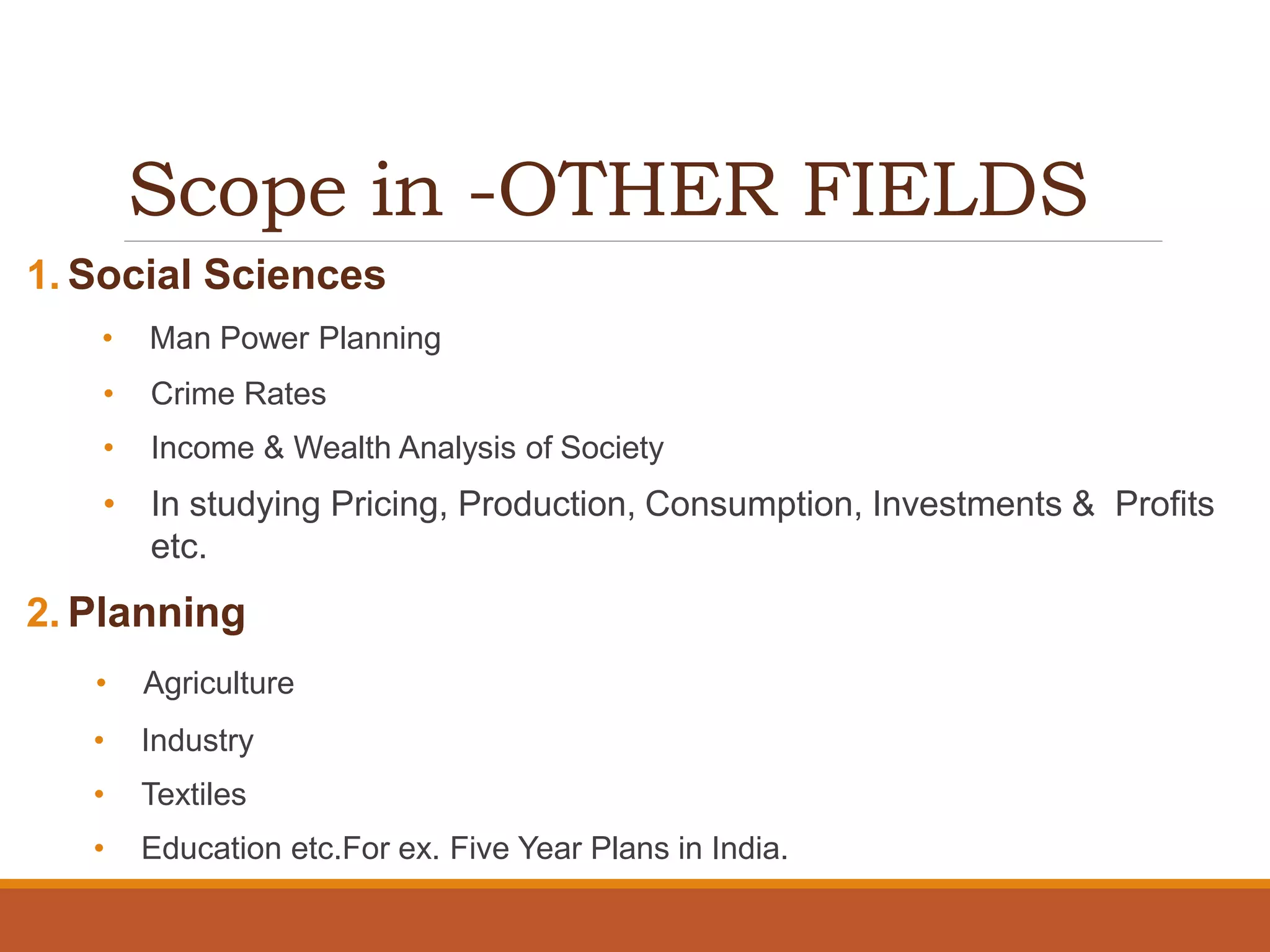 Scope in -OTHER FIELDS
1. Social Sciences
• Man Power Planning
• Crime Rates
• Income & Wealth Analysis of Society
• In studying Pricing, Production, Consumption, Investments & Profits
etc.
2. Planning
• Agriculture
• Industry
• Textiles
• Education etc.For ex. Five Year Plans in India.
 
