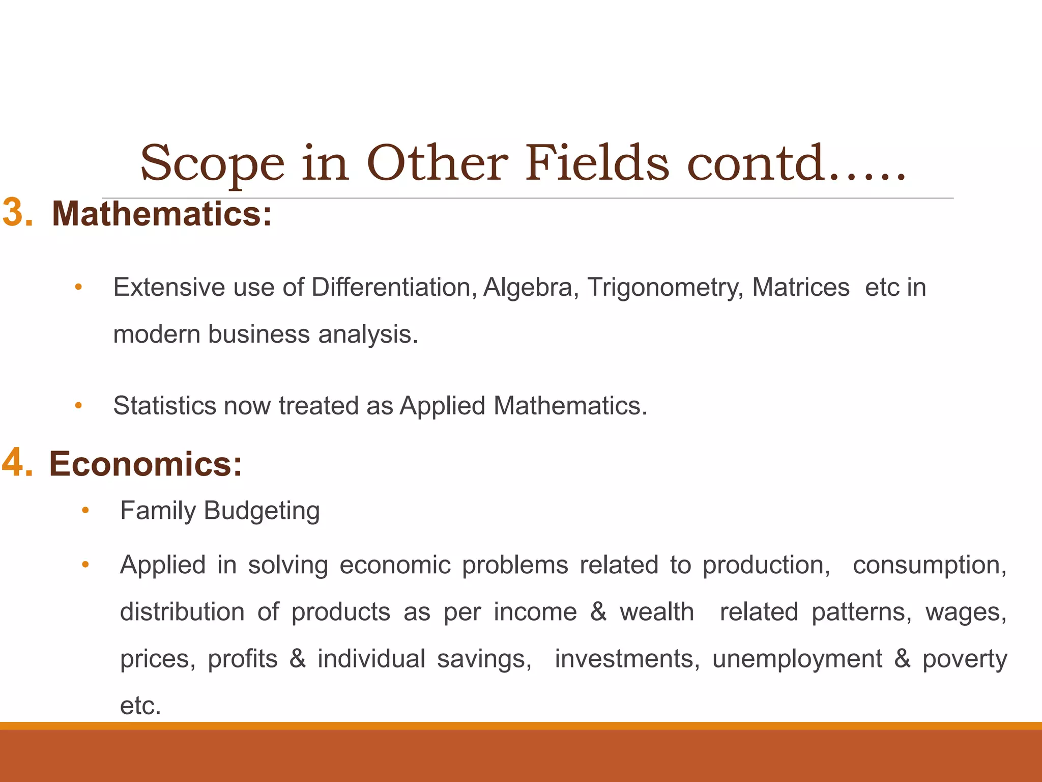 Scope in Other Fields contd…..
3. Mathematics:
• Extensive use of Differentiation, Algebra, Trigonometry, Matrices etc in
modern business analysis.
• Statistics now treated as Applied Mathematics.
4. Economics:
• Family Budgeting
• Applied in solving economic problems related to production, consumption,
distribution of products as per income & wealth related patterns, wages,
prices, profits & individual savings, investments, unemployment & poverty
etc.
 