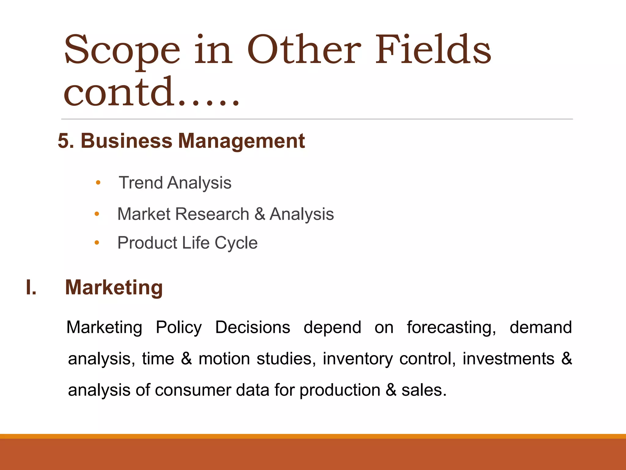 Scope in Other Fields
contd…..
5. Business Management
• Trend Analysis
• Market Research & Analysis
• Product Life Cycle
I. Marketing
Marketing Policy Decisions depend on forecasting, demand
analysis, time & motion studies, inventory control, investments &
analysis of consumer data for production & sales.
 