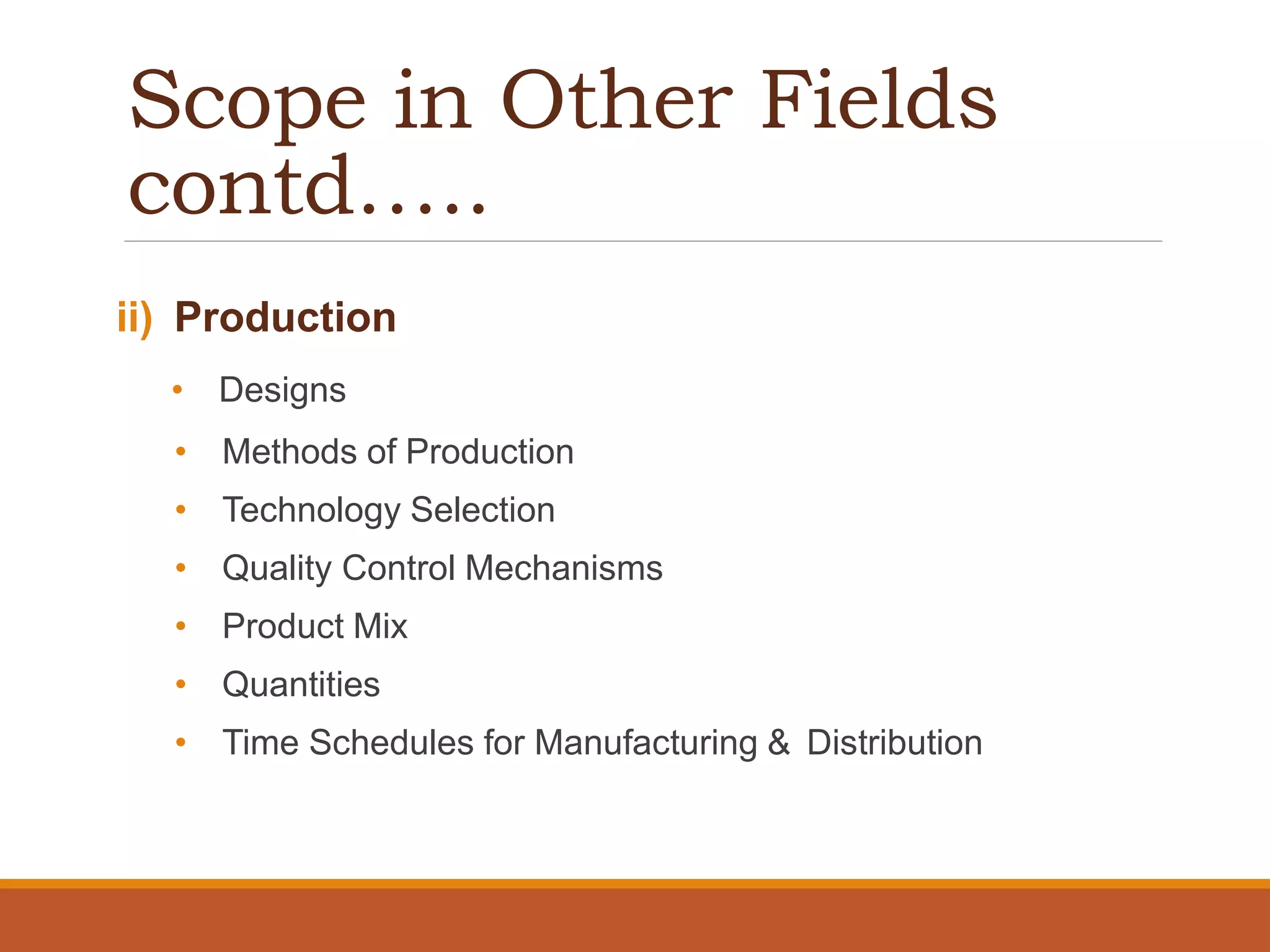 Scope in Other Fields
contd…..
ii) Production
• Designs
• Methods of Production
• Technology Selection
• Quality Control Mechanisms
• Product Mix
• Quantities
• Time Schedules for Manufacturing & Distribution
 