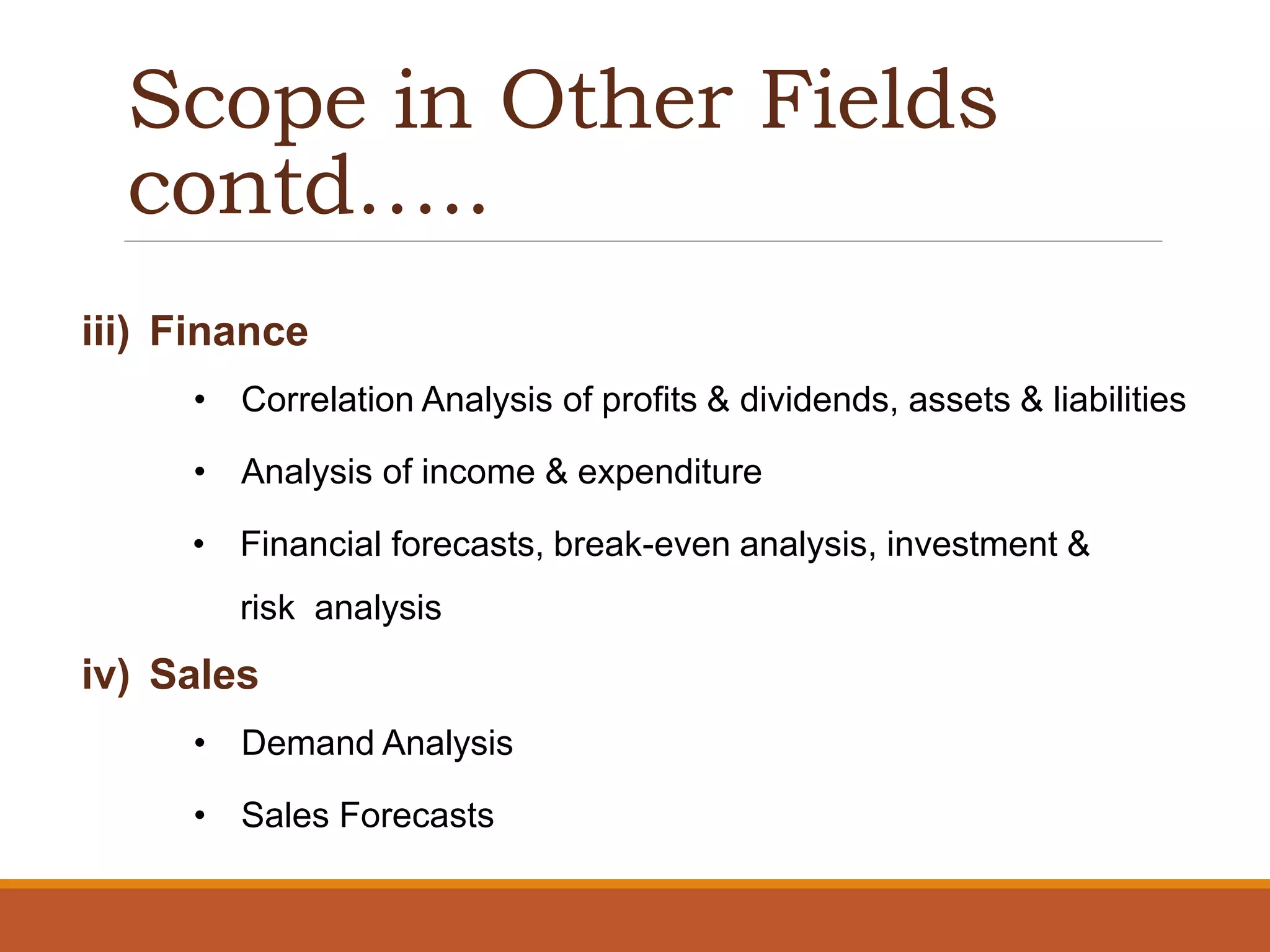Scope in Other Fields
contd…..
iii) Finance
• Correlation Analysis of profits & dividends, assets & liabilities
• Analysis of income & expenditure
• Financial forecasts, break-even analysis, investment &
risk analysis
iv) Sales
• Demand Analysis
• Sales Forecasts
 
