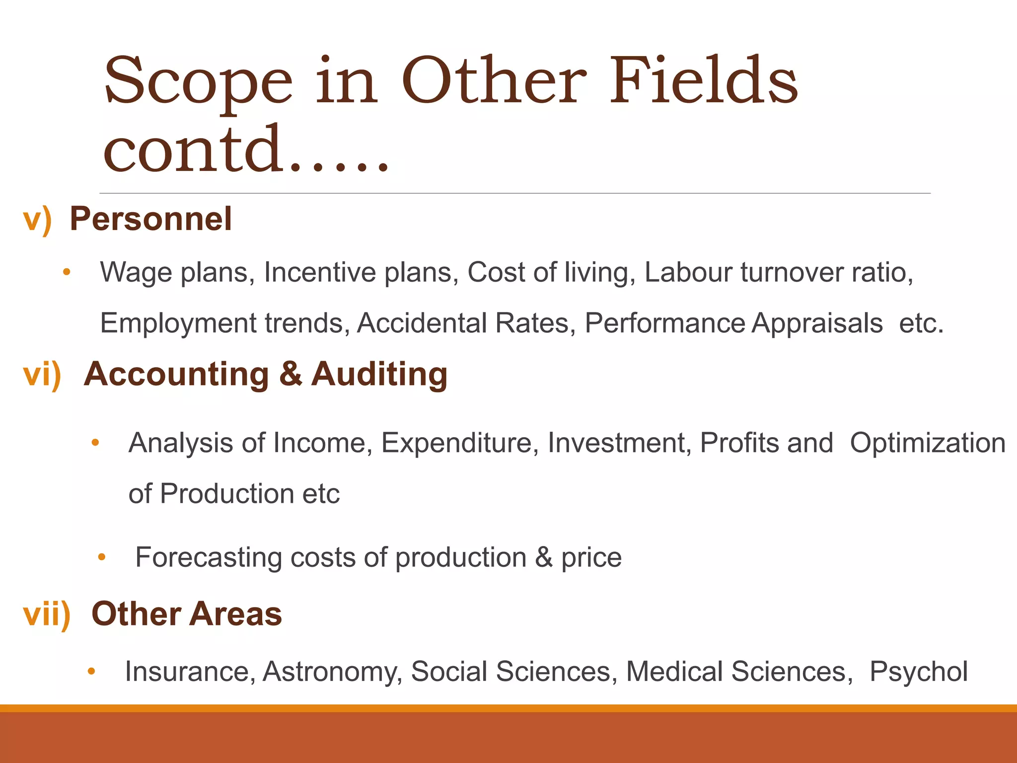 Scope in Other Fields
contd…..
v) Personnel
• Wage plans, Incentive plans, Cost of living, Labour turnover ratio,
Employment trends, Accidental Rates, Performance Appraisals etc.
vi) Accounting & Auditing
• Analysis of Income, Expenditure, Investment, Profits and Optimization
of Production etc
• Forecasting costs of production & price
vii) Other Areas
• Insurance, Astronomy, Social Sciences, Medical Sciences, Psychol
 