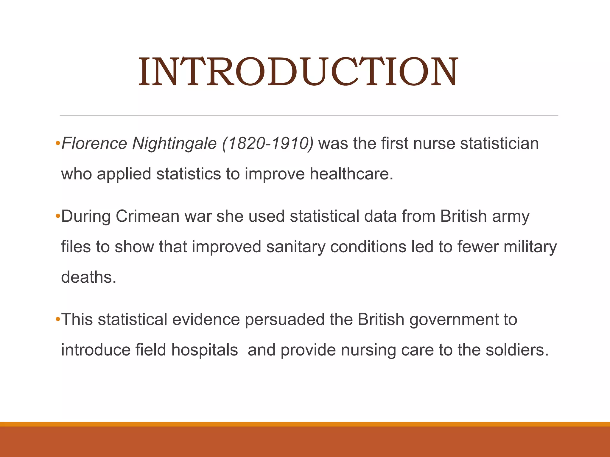 INTRODUCTION
•Florence Nightingale (1820-1910) was the first nurse statistician
who applied statistics to improve healthcare.
•During Crimean war she used statistical data from British army
files to show that improved sanitary conditions led to fewer military
deaths.
•This statistical evidence persuaded the British government to
introduce field hospitals and provide nursing care to the soldiers.
 