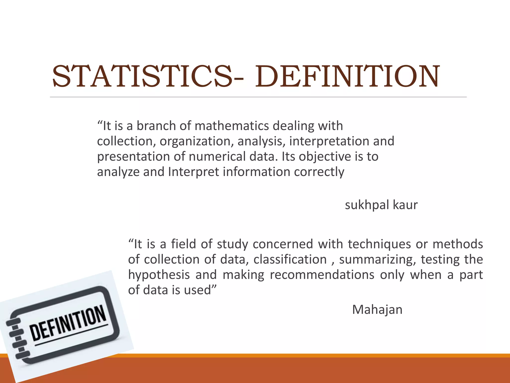 STATISTICS- DEFINITION
“It is a branch of mathematics dealing with
collection, organization, analysis, interpretation and
presentation of numerical data. Its objective is to
analyze and Interpret information correctly
sukhpal kaur
“It is a field of study concerned with techniques or methods
of collection of data, classification , summarizing, testing the
hypothesis and making recommendations only when a part
of data is used”
Mahajan
 