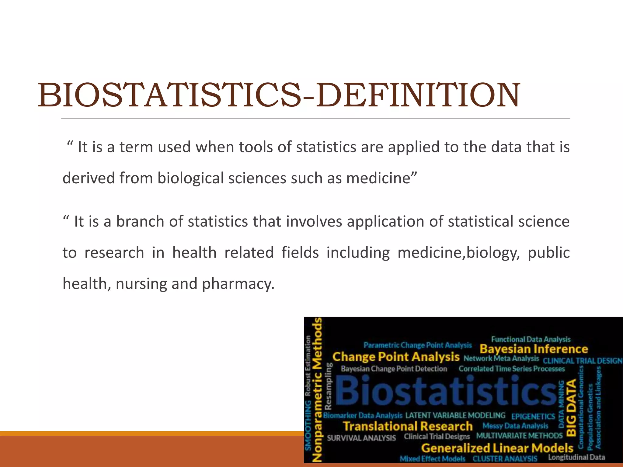 BIOSTATISTICS-DEFINITION
“ It is a term used when tools of statistics are applied to the data that is
derived from biological sciences such as medicine”
“ It is a branch of statistics that involves application of statistical science
to research in health related fields including medicine,biology, public
health, nursing and pharmacy.
 