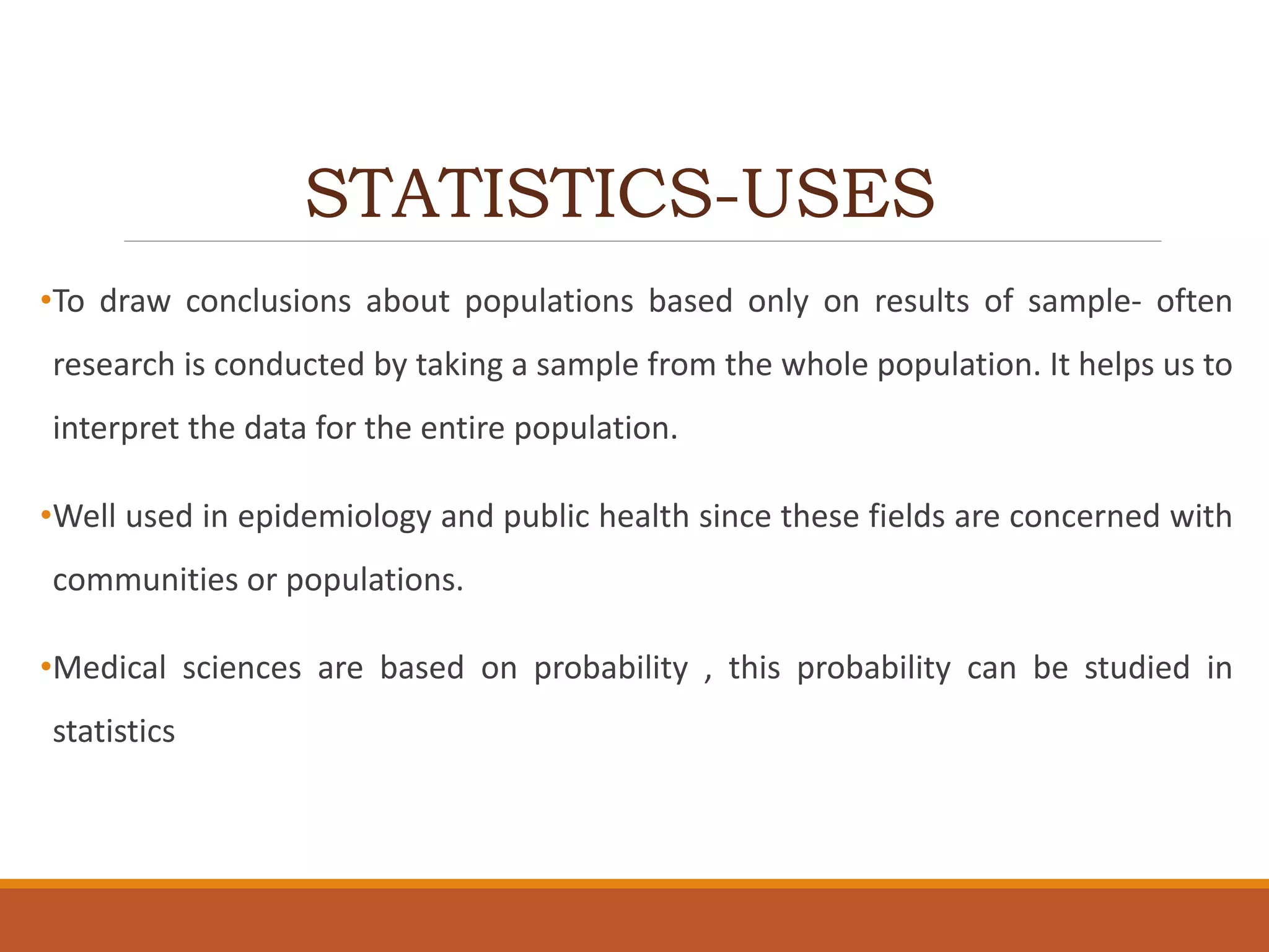 STATISTICS-USES
•To draw conclusions about populations based only on results of sample- often
research is conducted by taking a sample from the whole population. It helps us to
interpret the data for the entire population.
•Well used in epidemiology and public health since these fields are concerned with
communities or populations.
•Medical sciences are based on probability , this probability can be studied in
statistics
 