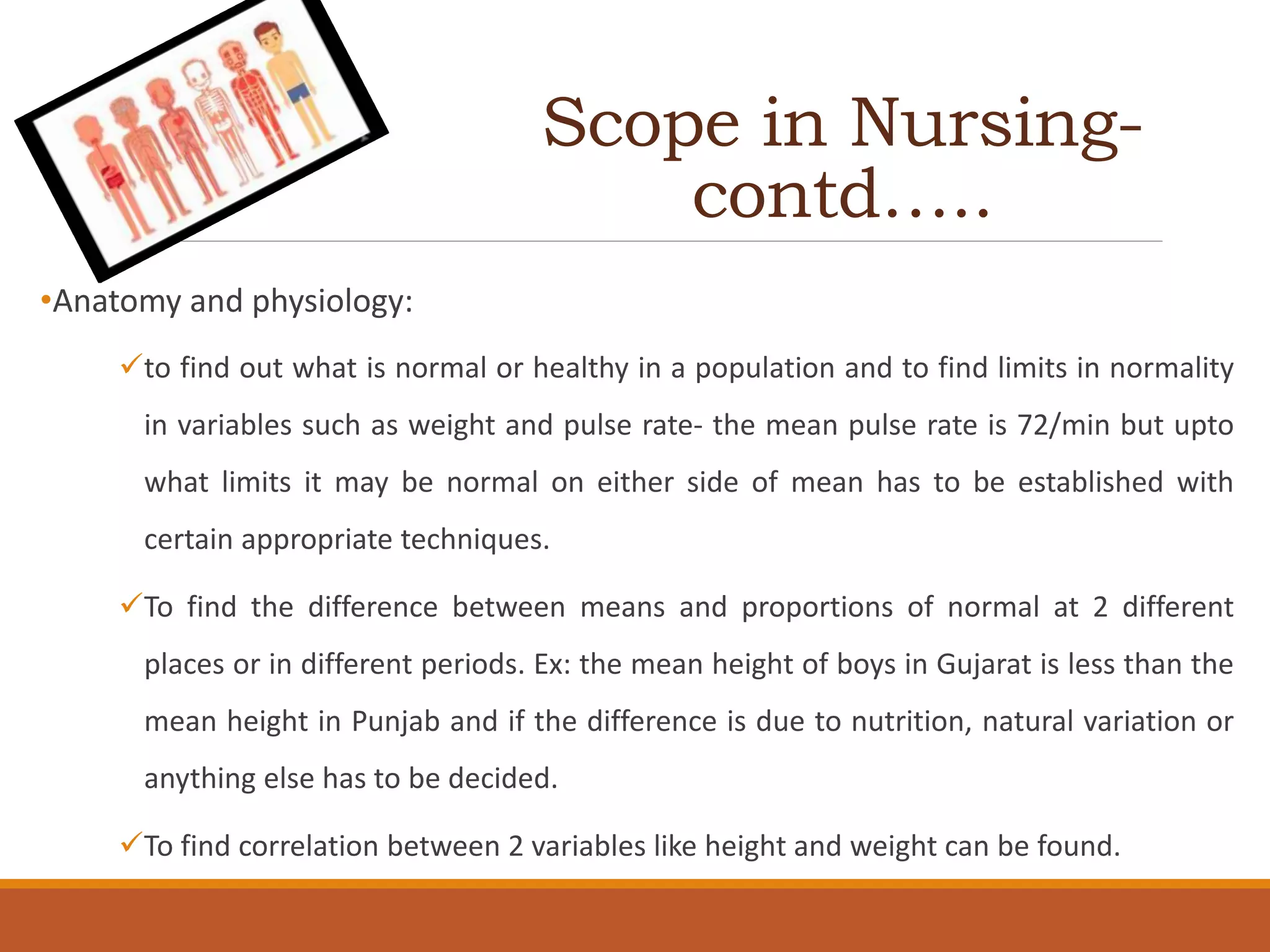 Scope in Nursing-
contd…..
•Anatomy and physiology:
to find out what is normal or healthy in a population and to find limits in normality
in variables such as weight and pulse rate- the mean pulse rate is 72/min but upto
what limits it may be normal on either side of mean has to be established with
certain appropriate techniques.
To find the difference between means and proportions of normal at 2 different
places or in different periods. Ex: the mean height of boys in Gujarat is less than the
mean height in Punjab and if the difference is due to nutrition, natural variation or
anything else has to be decided.
To find correlation between 2 variables like height and weight can be found.
 