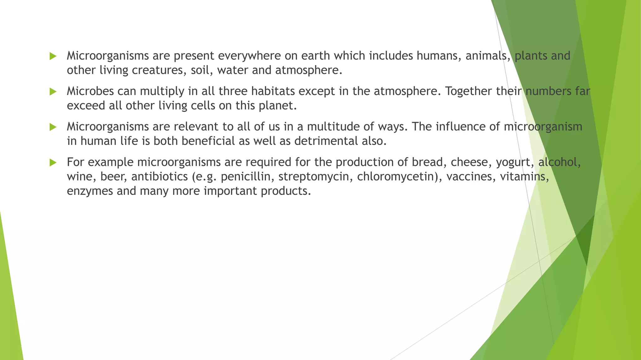  Microorganisms are present everywhere on earth which includes humans, animals, plants and
other living creatures, soil, water and atmosphere.
 Microbes can multiply in all three habitats except in the atmosphere. Together their numbers far
exceed all other living cells on this planet.
 Microorganisms are relevant to all of us in a multitude of ways. The influence of microorganism
in human life is both beneficial as well as detrimental also.
 For example microorganisms are required for the production of bread, cheese, yogurt, alcohol,
wine, beer, antibiotics (e.g. penicillin, streptomycin, chloromycetin), vaccines, vitamins,
enzymes and many more important products.
 