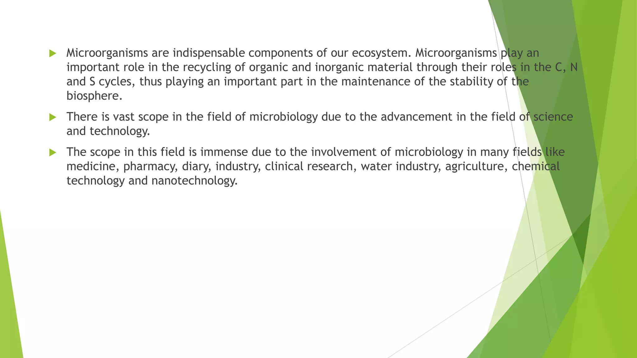  Microorganisms are indispensable components of our ecosystem. Microorganisms play an
important role in the recycling of organic and inorganic material through their roles in the C, N
and S cycles, thus playing an important part in the maintenance of the stability of the
biosphere.
 There is vast scope in the field of microbiology due to the advancement in the field of science
and technology.
 The scope in this field is immense due to the involvement of microbiology in many fields like
medicine, pharmacy, diary, industry, clinical research, water industry, agriculture, chemical
technology and nanotechnology.
 