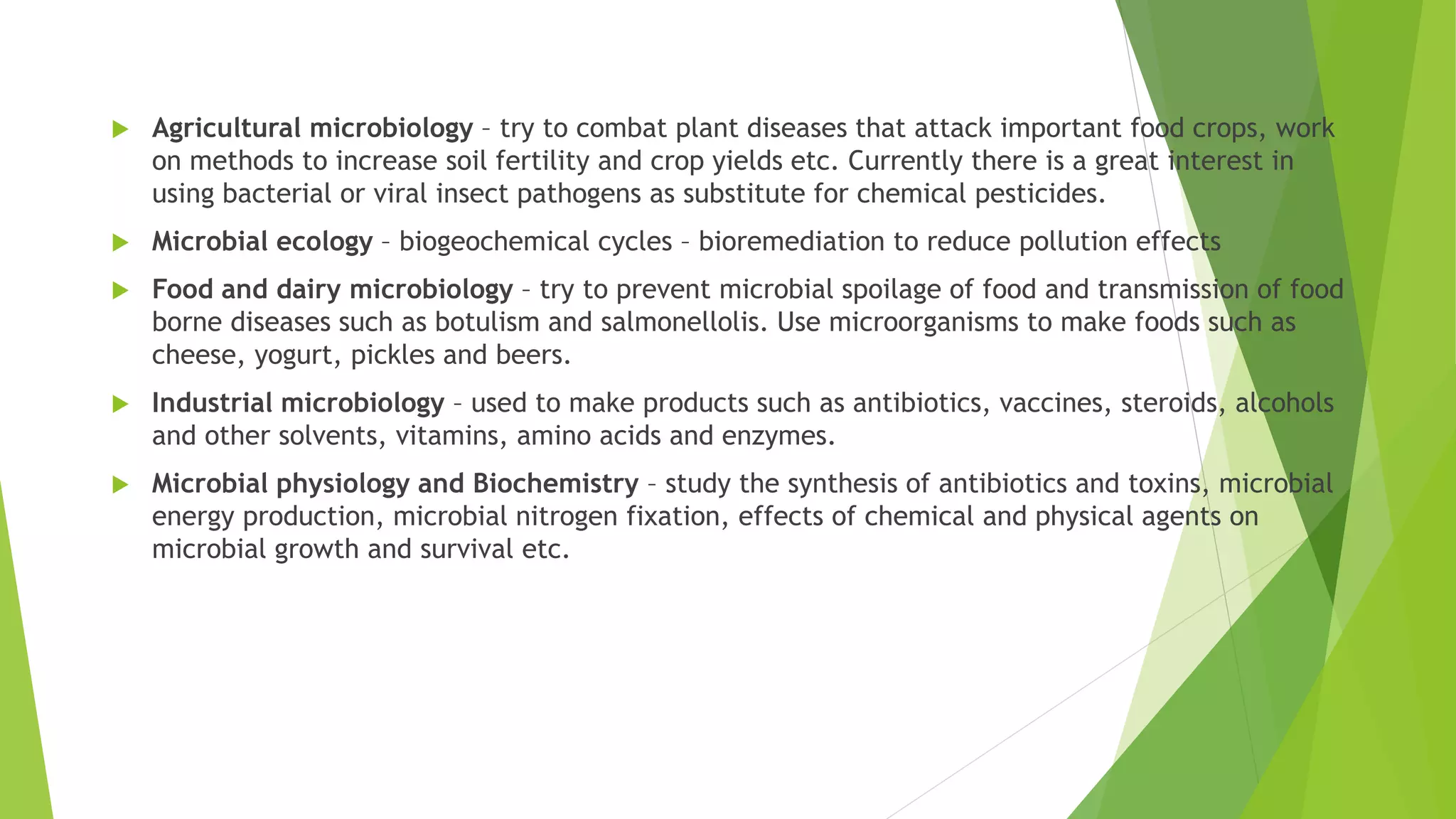  Agricultural microbiology – try to combat plant diseases that attack important food crops, work
on methods to increase soil fertility and crop yields etc. Currently there is a great interest in
using bacterial or viral insect pathogens as substitute for chemical pesticides.
 Microbial ecology – biogeochemical cycles – bioremediation to reduce pollution effects
 Food and dairy microbiology – try to prevent microbial spoilage of food and transmission of food
borne diseases such as botulism and salmonellolis. Use microorganisms to make foods such as
cheese, yogurt, pickles and beers.
 Industrial microbiology – used to make products such as antibiotics, vaccines, steroids, alcohols
and other solvents, vitamins, amino acids and enzymes.
 Microbial physiology and Biochemistry – study the synthesis of antibiotics and toxins, microbial
energy production, microbial nitrogen fixation, effects of chemical and physical agents on
microbial growth and survival etc.
 