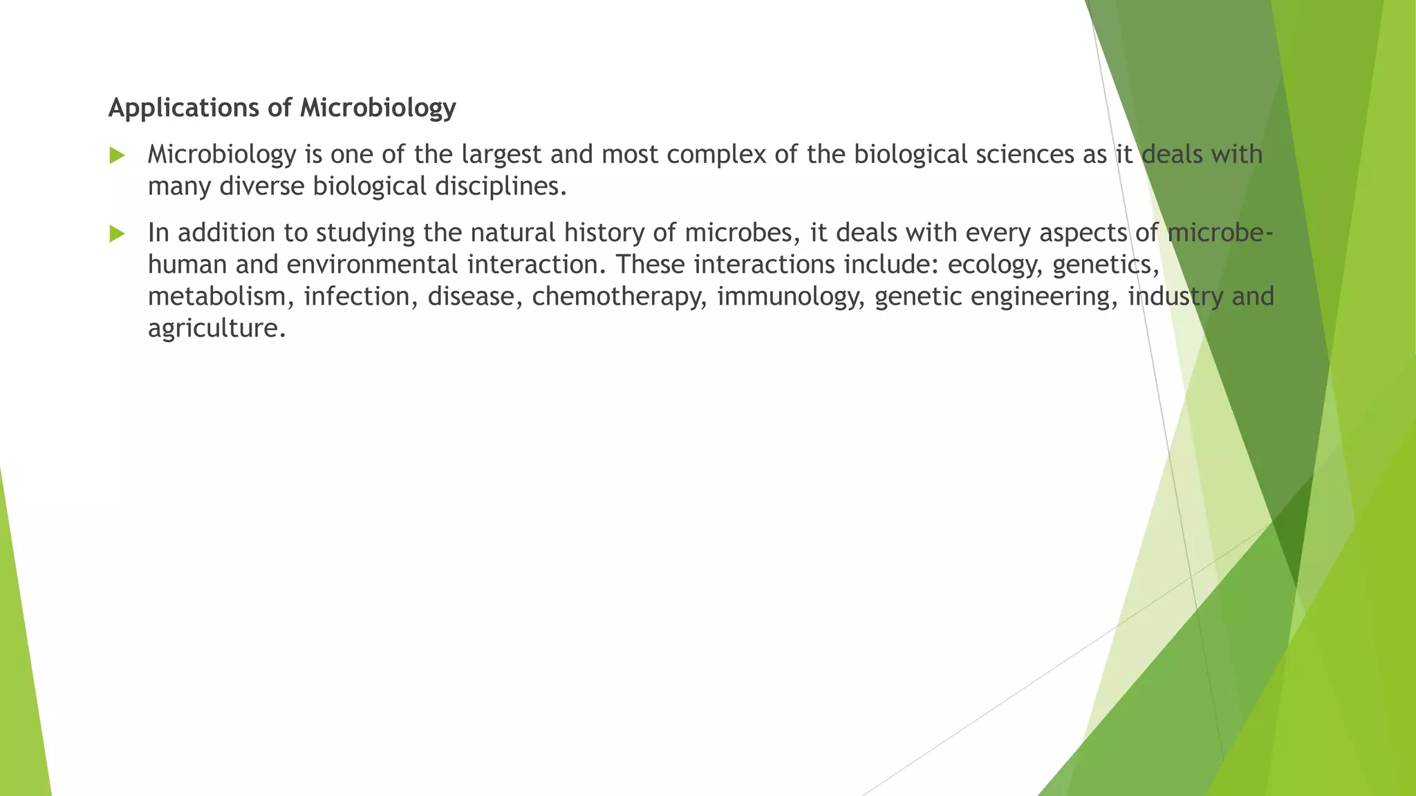 Applications of Microbiology
 Microbiology is one of the largest and most complex of the biological sciences as it deals with
many diverse biological disciplines.
 In addition to studying the natural history of microbes, it deals with every aspects of microbe-
human and environmental interaction. These interactions include: ecology, genetics,
metabolism, infection, disease, chemotherapy, immunology, genetic engineering, industry and
agriculture.
 