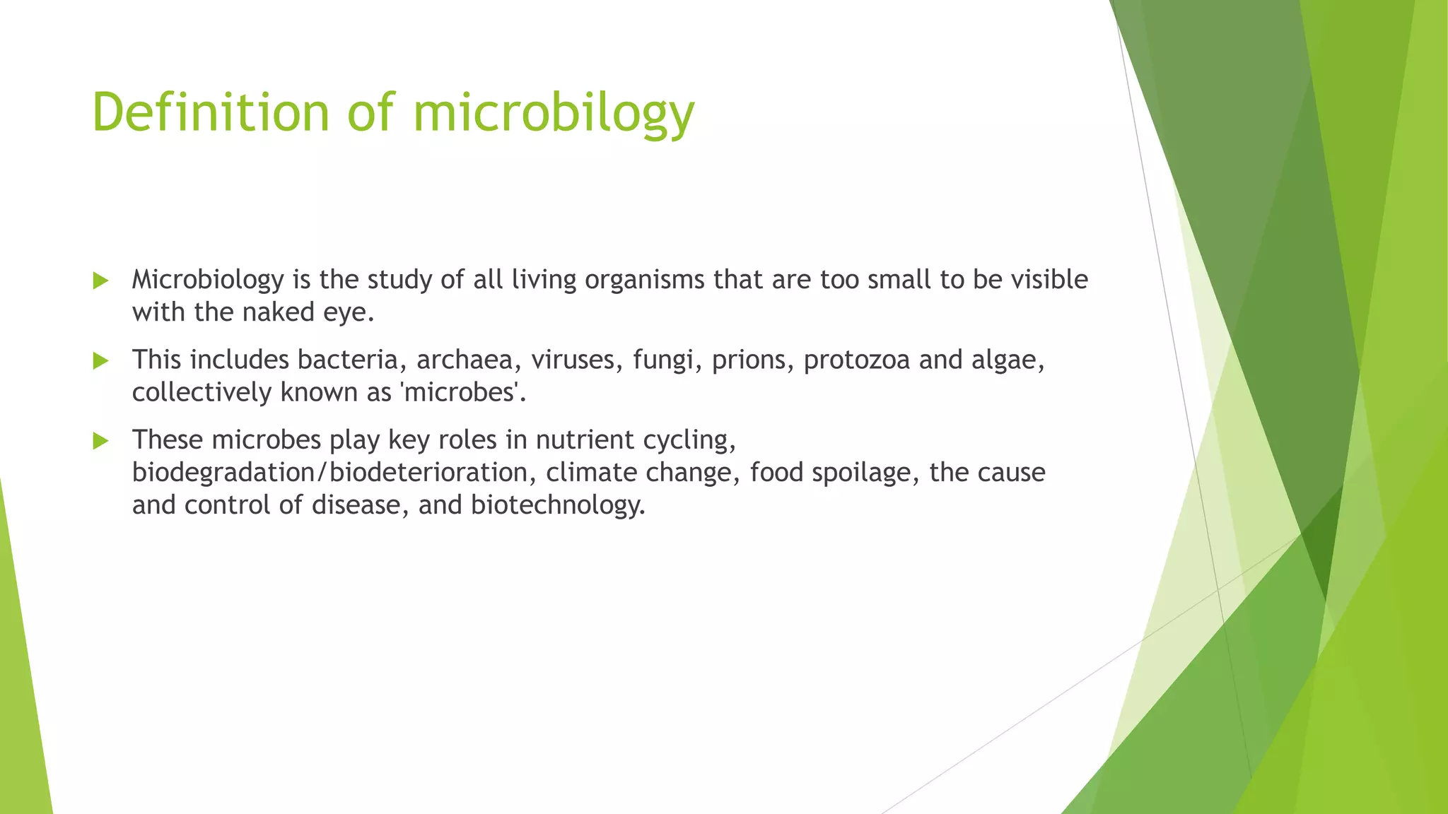 Definition of microbilogy
 Microbiology is the study of all living organisms that are too small to be visible
with the naked eye.
 This includes bacteria, archaea, viruses, fungi, prions, protozoa and algae,
collectively known as 'microbes'.
 These microbes play key roles in nutrient cycling,
biodegradation/biodeterioration, climate change, food spoilage, the cause
and control of disease, and biotechnology.
 