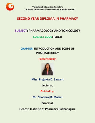 Vakratund Education Society’s
GENESIS GROUP OF INSTITUTIONS, RADHANAGARI.
SECOND YEAR DIPLOMA IN PHARMACY
SUBJECT: PHARMACOLOGY AND TOXICOLOGY
SUBJECT CODE: (0813)
CHAPTER: INTRODUCTION AND SCOPE OF
PHARMACOLOGY
Presented by:
Miss. Prajakta D. Sawant
Lecturer,
Guided by:
Mr. Shobhraj B. Malavi
Principal,
Genesis Institute of Pharmacy Radhanagari.
 