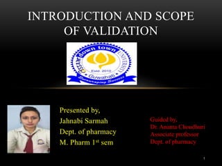 Presented by,
Jahnabi Sarmah
Dept. of pharmacy
M. Pharm 1st sem
INTRODUCTION AND SCOPE
OF VALIDATION
1
Guided by,
Dr. Ananta Choudhuri
Associate professor
Dept. of pharmacy
 