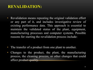 REVALIDATION:
• Revalidation means repeating the original validation effort
or any part of it, and includes investigative review of
existing performance data. This approach is essential to
maintain the validated status of the plant, equipment,
manufacturing processes and computer systems. Possible
reasons for starting the revalidation process include:
• The transfer of a product from one plant to another.
• Changes to the product, the plant, the manufacturing
process, the cleaning process, or other changes that could
affect product quality.
11
 