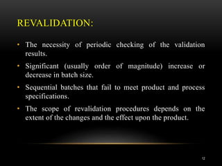 REVALIDATION:
• The necessity of periodic checking of the validation
results.
• Significant (usually order of magnitude) increase or
decrease in batch size.
• Sequential batches that fail to meet product and process
specifications.
• The scope of revalidation procedures depends on the
extent of the changes and the effect upon the product.
12
 
