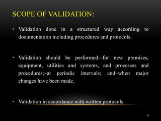 SCOPE OF VALIDATION:
• Validation done in a structured way according to
documentation including procedures and protocols.
• Validation should be performed:–for new premises,
equipment, utilities and systems, and processes and
procedures;–at periodic intervals; and–when major
changes have been made.
• Validation in accordance with written protocols.
14
 