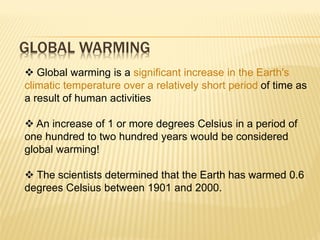 GLOBAL WARMING
 Global warming is a significant increase in the Earth's
climatic temperature over a relatively short period of time as
a result of human activities
 An increase of 1 or more degrees Celsius in a period of
one hundred to two hundred years would be considered
global warming!
 The scientists determined that the Earth has warmed 0.6
degrees Celsius between 1901 and 2000.
 