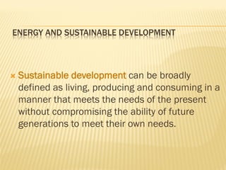 ENERGY AND SUSTAINABLE DEVELOPMENT
 Sustainable development can be broadly
defined as living, producing and consuming in a
manner that meets the needs of the present
without compromising the ability of future
generations to meet their own needs.
 