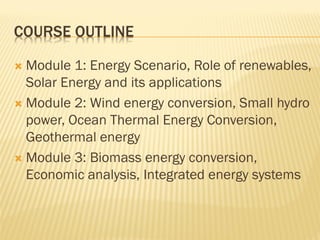 COURSE OUTLINE
 Module 1: Energy Scenario, Role of renewables,
Solar Energy and its applications
 Module 2: Wind energy conversion, Small hydro
power, Ocean Thermal Energy Conversion,
Geothermal energy
 Module 3: Biomass energy conversion,
Economic analysis, Integrated energy systems
 