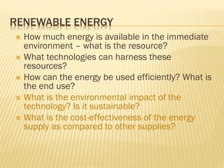 RENEWABLE ENERGY
 How much energy is available in the immediate
environment – what is the resource?
 What technologies can harness these
resources?
 How can the energy be used efficiently? What is
the end use?
 What is the environmental impact of the
technology? Is it sustainable?
 What is the cost-effectiveness of the energy
supply as compared to other supplies?
 