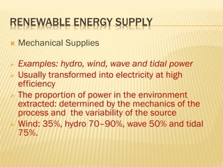 RENEWABLE ENERGY SUPPLY
 Mechanical Supplies
 Examples: hydro, wind, wave and tidal power
 Usually transformed into electricity at high
efficiency
 The proportion of power in the environment
extracted: determined by the mechanics of the
process and the variability of the source
 Wind: 35%, hydro 70–90%, wave 50% and tidal
75%.
 