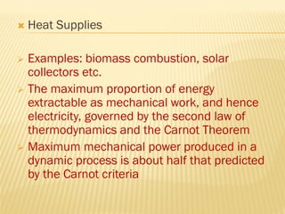  Heat Supplies
 Examples: biomass combustion, solar
collectors etc.
 The maximum proportion of energy
extractable as mechanical work, and hence
electricity, governed by the second law of
thermodynamics and the Carnot Theorem
 Maximum mechanical power produced in a
dynamic process is about half that predicted
by the Carnot criteria
 