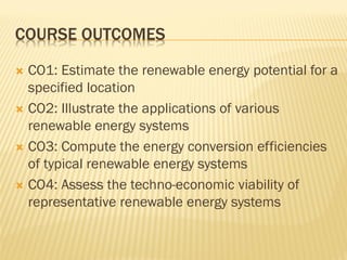 COURSE OUTCOMES
 CO1: Estimate the renewable energy potential for a
specified location
 CO2: Illustrate the applications of various
renewable energy systems
 CO3: Compute the energy conversion efficiencies
of typical renewable energy systems
 CO4: Assess the techno-economic viability of
representative renewable energy systems
 