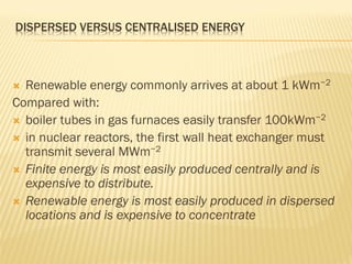 DISPERSED VERSUS CENTRALISED ENERGY
 Renewable energy commonly arrives at about 1 kWm−2
Compared with:
 boiler tubes in gas furnaces easily transfer 100kWm−2
 in nuclear reactors, the first wall heat exchanger must
transmit several MWm−2
 Finite energy is most easily produced centrally and is
expensive to distribute.
 Renewable energy is most easily produced in dispersed
locations and is expensive to concentrate
 