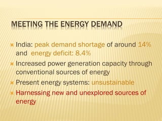 MEETING THE ENERGY DEMAND
 India: peak demand shortage of around 14%
and energy deficit: 8.4%
 Increased power generation capacity through
conventional sources of energy
 Present energy systems: unsustainable
 Harnessing new and unexplored sources of
energy
 