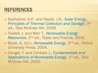 REFERENCES
 Sukhatme, S.P., and Nayak, J.K., Solar Energy-
Principles of Thermal Collection and Storage, 3rd
ed., Tata McGraw Hill, 2008.
 Twidell, J. and Weir T., Renewable Energy
Resources, 2nd ed., Taylor and Francis, 2006.
 Boyle, G. (Ed.), Renewable Energy, 2nd ed., Oxford
University Press, 2004.
 Cengel, Y. and Cimbala J., Fundamentals and
Applications of Renewable Energy, 1st ed., Tata
McGraw Hill, 2020.
 