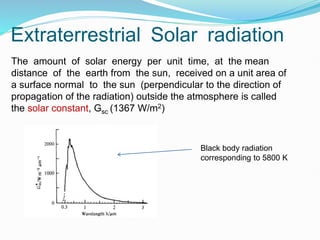 Extraterrestrial Solar radiation
The amount of solar energy per unit time, at the mean
distance of the earth from the sun, received on a unit area of
a surface normal to the sun (perpendicular to the direction of
propagation of the radiation) outside the atmosphere is called
the solar constant, Gsc (1367 W/m2)
Black body radiation
corresponding to 5800 K
 