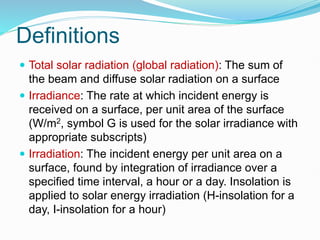 Definitions
 Total solar radiation (global radiation): The sum of
the beam and diffuse solar radiation on a surface
 Irradiance: The rate at which incident energy is
received on a surface, per unit area of the surface
(W/m2, symbol G is used for the solar irradiance with
appropriate subscripts)
 Irradiation: The incident energy per unit area on a
surface, found by integration of irradiance over a
specified time interval, a hour or a day. Insolation is
applied to solar energy irradiation (H-insolation for a
day, I-insolation for a hour)
 