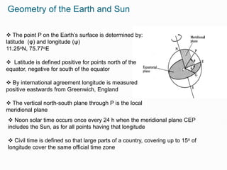 Geometry of the Earth and Sun
 The point P on the Earth’s surface is determined by:
latitude (φ) and longitude (ψ)
11.25oN, 75.77oE
 Latitude is defined positive for points north of the
equator, negative for south of the equator
 By international agreement longitude is measured
positive eastwards from Greenwich, England
 The vertical north-south plane through P is the local
meridional plane
 Noon solar time occurs once every 24 h when the meridional plane CEP
includes the Sun, as for all points having that longitude
 Civil time is defined so that large parts of a country, covering up to 15o of
longitude cover the same official time zone
 