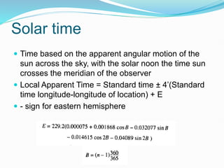 Solar time
 Time based on the apparent angular motion of the
sun across the sky, with the solar noon the time sun
crosses the meridian of the observer
 Local Apparent Time = Standard time ± 4’(Standard
time longitude-longitude of location) + E
 - sign for eastern hemisphere
 