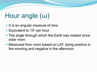 Hour angle (ω)
 It is an angular measure of time
 Equivalent to 15o per hour
 The angle through which the Earth has rotated since
solar noon.
 Measured from noon based on LAT, being positive in
the morning and negative in the afternoon
 