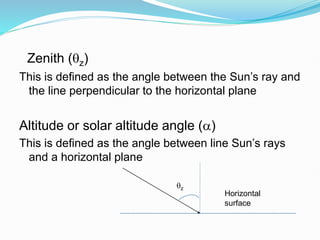 This is deﬁned as the angle between the Sun’s ray and
the line perpendicular to the horizontal plane
Altitude or solar altitude angle ()
This is deﬁned as the angle between line Sun’s rays
and a horizontal plane
Zenith (z)
z
Horizontal
surface
 