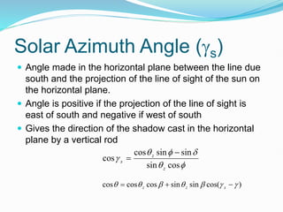 Solar Azimuth Angle (s)
 Angle made in the horizontal plane between the line due
south and the projection of the line of sight of the sun on
the horizontal plane.
 Angle is positive if the projection of the line of sight is
east of south and negative if west of south
 Gives the direction of the shadow cast in the horizontal
plane by a vertical rod






cos
sin
sin
sin
cos
cos
z
z
s


)
cos(
sin
sin
cos
cos
cos 





 

 s
z
z
 