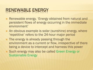 RENEWABLE ENERGY
 Renewable energy. ‘Energy obtained from natural and
persistent flows of energy occurring in the immediate
environment’
 An obvious example is solar (sunshine) energy, where
‘repetitive’ refers to the 24-hour major period
 The energy is already passing through the
environment as a current or flow, irrespective of there
being a device to intercept and harness this power
 Such energy may also be called Green Energy or
Sustainable Energy
 