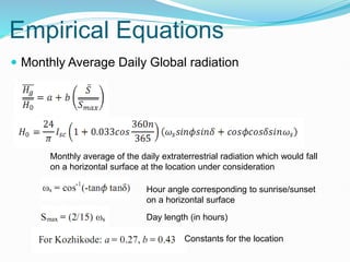 Empirical Equations
 Monthly Average Daily Global radiation
Hour angle corresponding to sunrise/sunset
on a horizontal surface
Day length (in hours)
Monthly average of the daily extraterrestrial radiation which would fall
on a horizontal surface at the location under consideration
Constants for the location
 