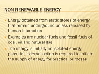 NON-RENEWABLE ENERGY
 Energy obtained from static stores of energy
that remain underground unless released by
human interaction
 Examples are nuclear fuels and fossil fuels of
coal, oil and natural gas
 The energy is initially an isolated energy
potential, external action is required to initiate
the supply of energy for practical purposes
 