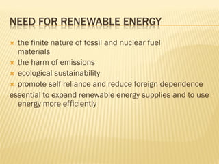 NEED FOR RENEWABLE ENERGY
 the finite nature of fossil and nuclear fuel
materials
 the harm of emissions
 ecological sustainability
 promote self reliance and reduce foreign dependence
essential to expand renewable energy supplies and to use
energy more efficiently
 