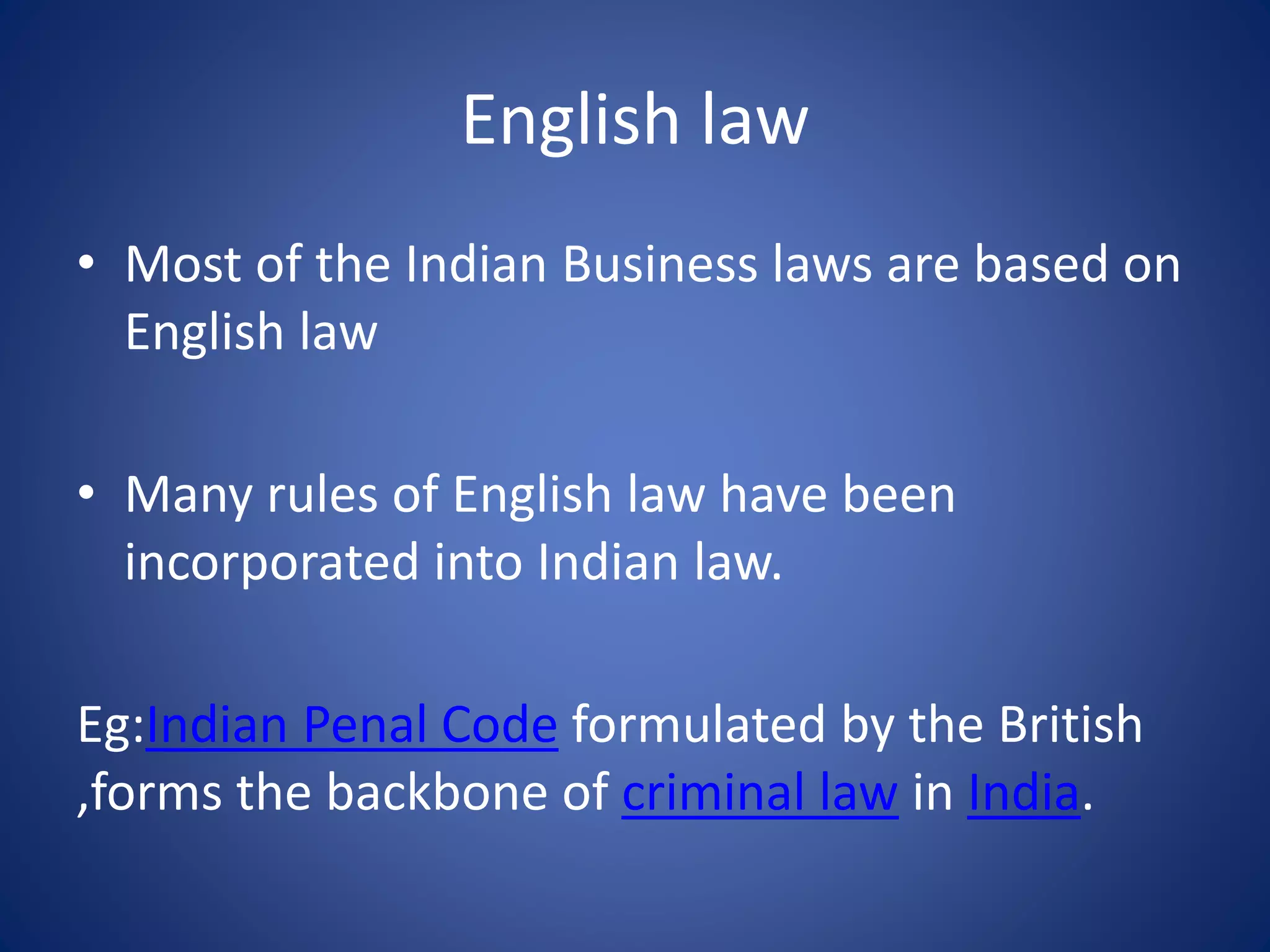 English law
• Most of the Indian Business laws are based on
English law
• Many rules of English law have been
incorporated into Indian law.
Eg:Indian Penal Code formulated by the British
,forms the backbone of criminal law in India.
 