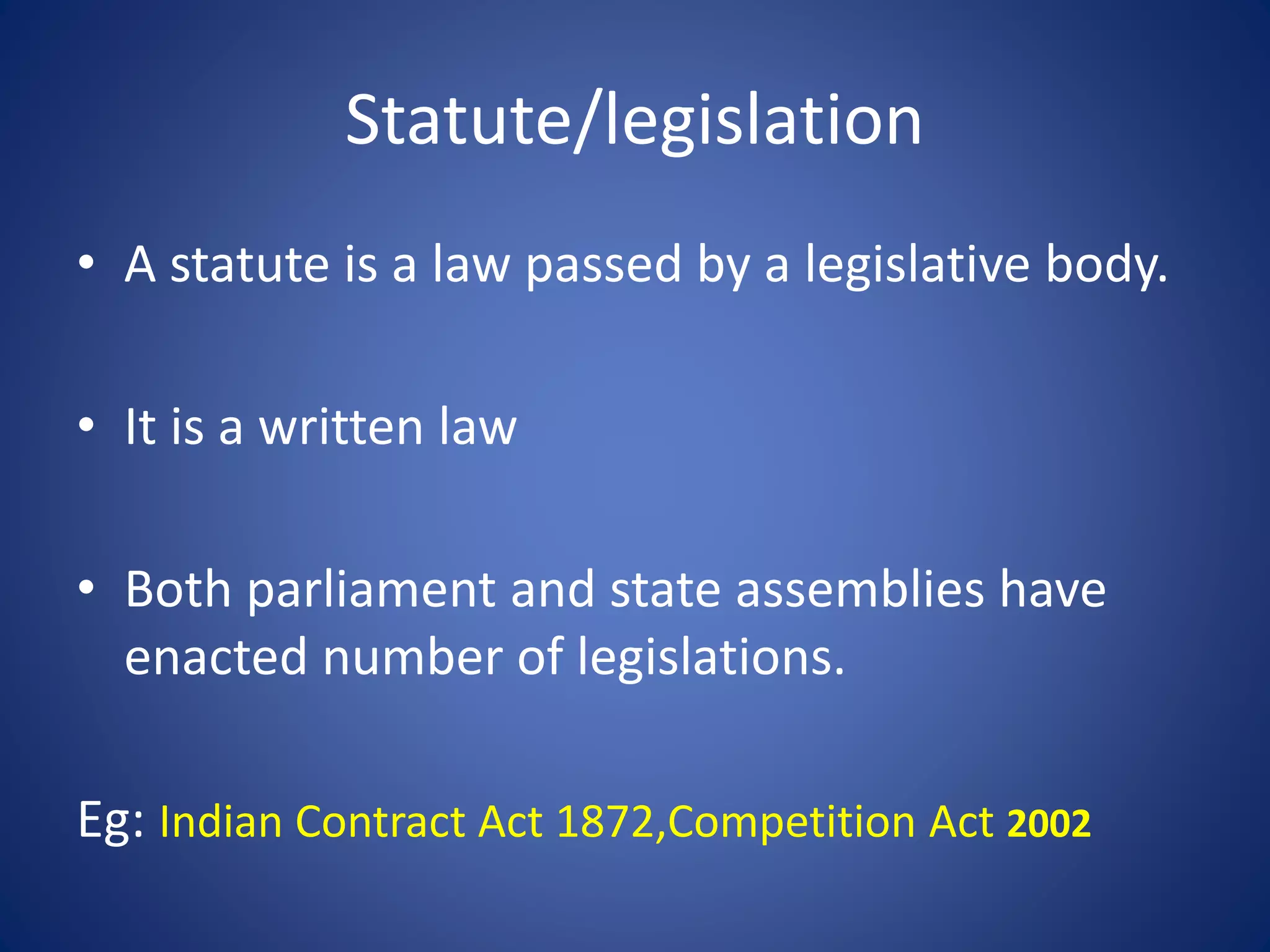 Statute/legislation
• A statute is a law passed by a legislative body.
• It is a written law
• Both parliament and state assemblies have
enacted number of legislations.
Eg: Indian Contract Act 1872,Competition Act 2002
 