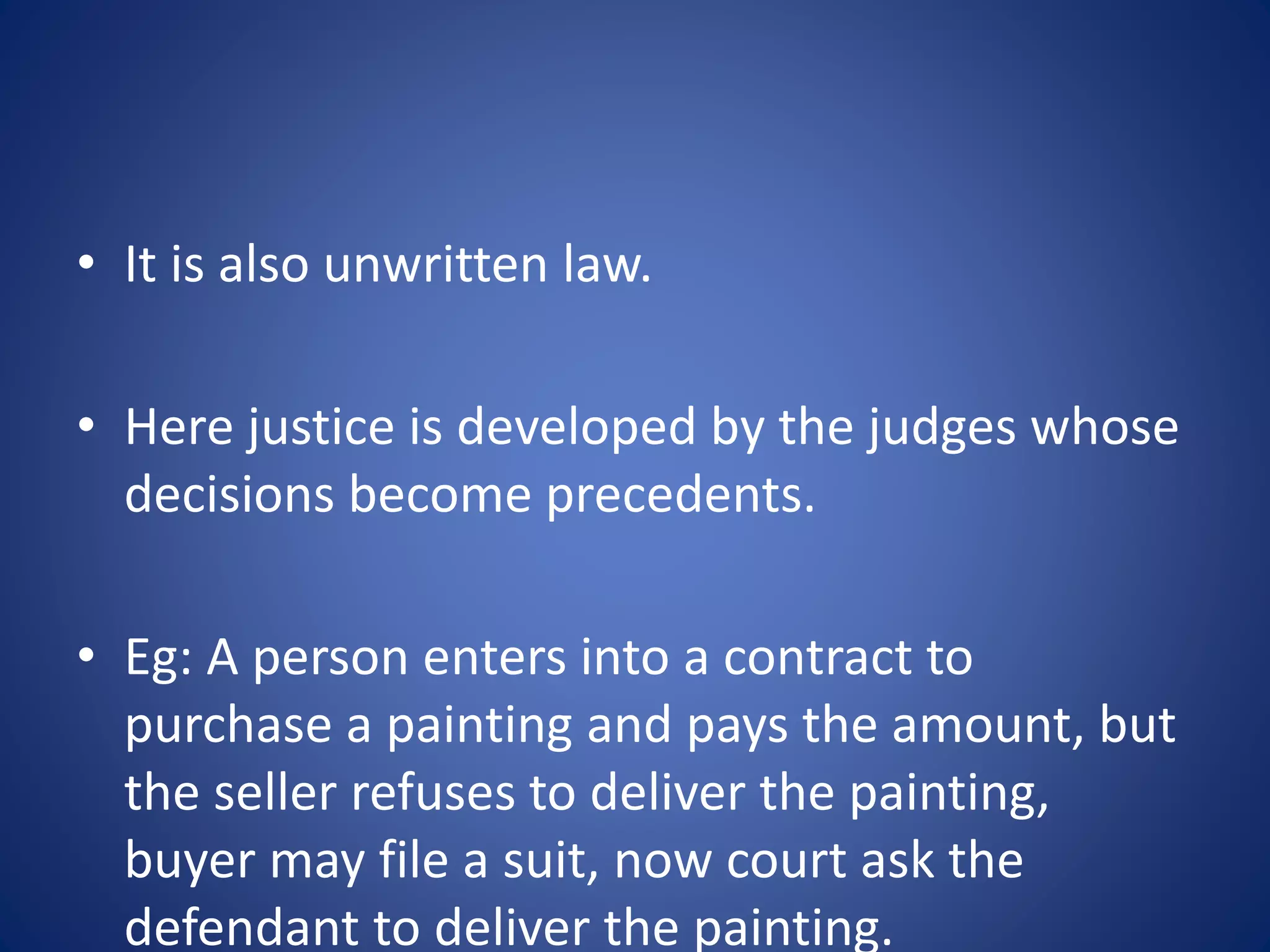 • It is also unwritten law.
• Here justice is developed by the judges whose
decisions become precedents.
• Eg: A person enters into a contract to
purchase a painting and pays the amount, but
the seller refuses to deliver the painting,
buyer may file a suit, now court ask the
defendant to deliver the painting.
 