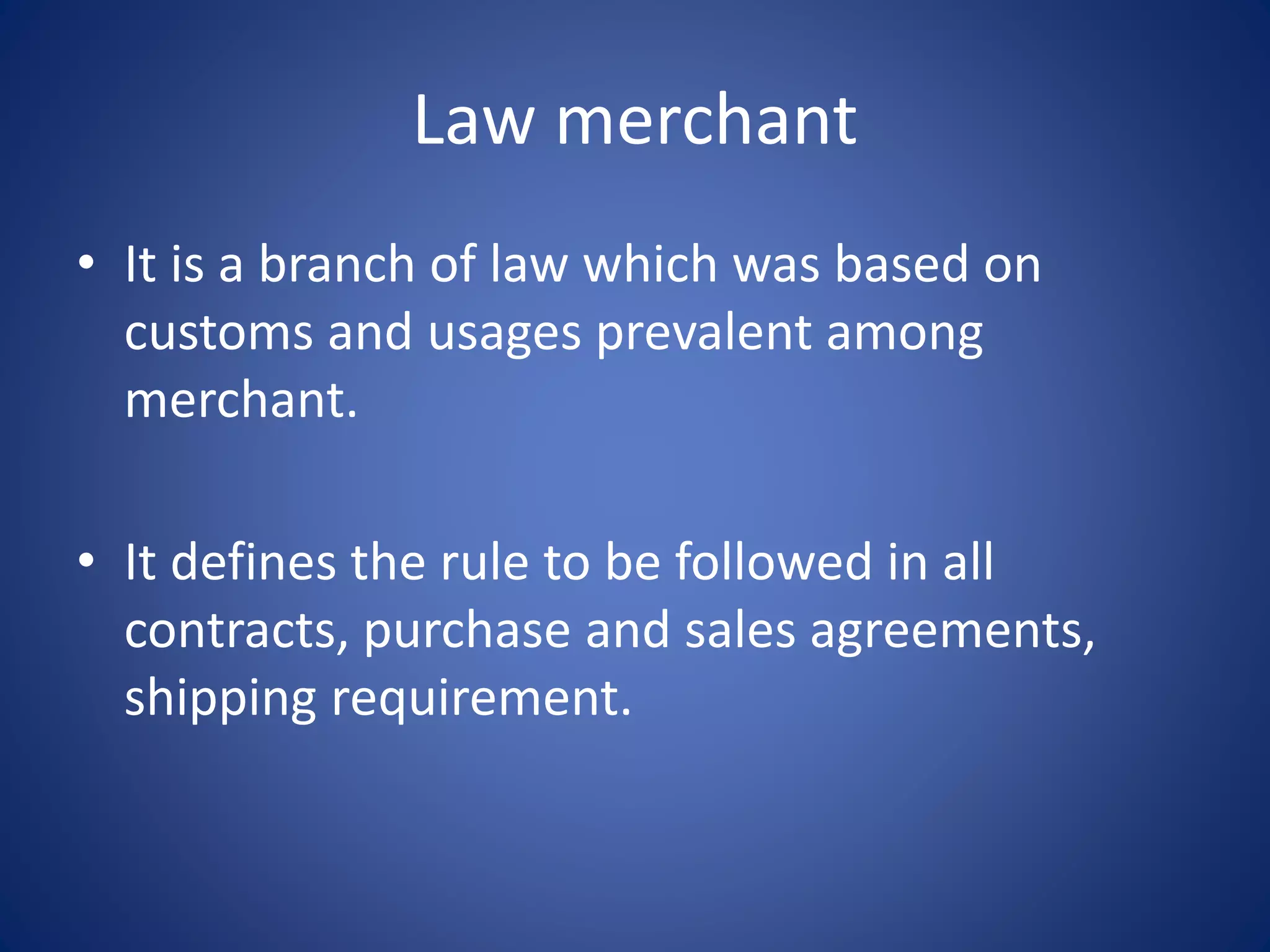 Law merchant
• It is a branch of law which was based on
customs and usages prevalent among
merchant.
• It defines the rule to be followed in all
contracts, purchase and sales agreements,
shipping requirement.
 