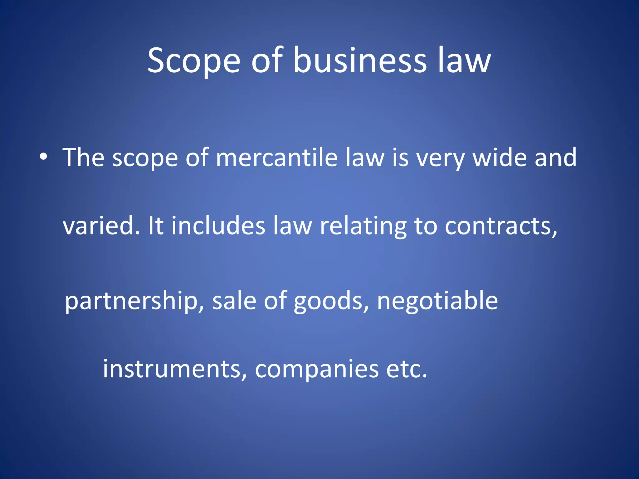 Scope of business law
• The scope of mercantile law is very wide and
varied. It includes law relating to contracts,
partnership, sale of goods, negotiable
instruments, companies etc.
 