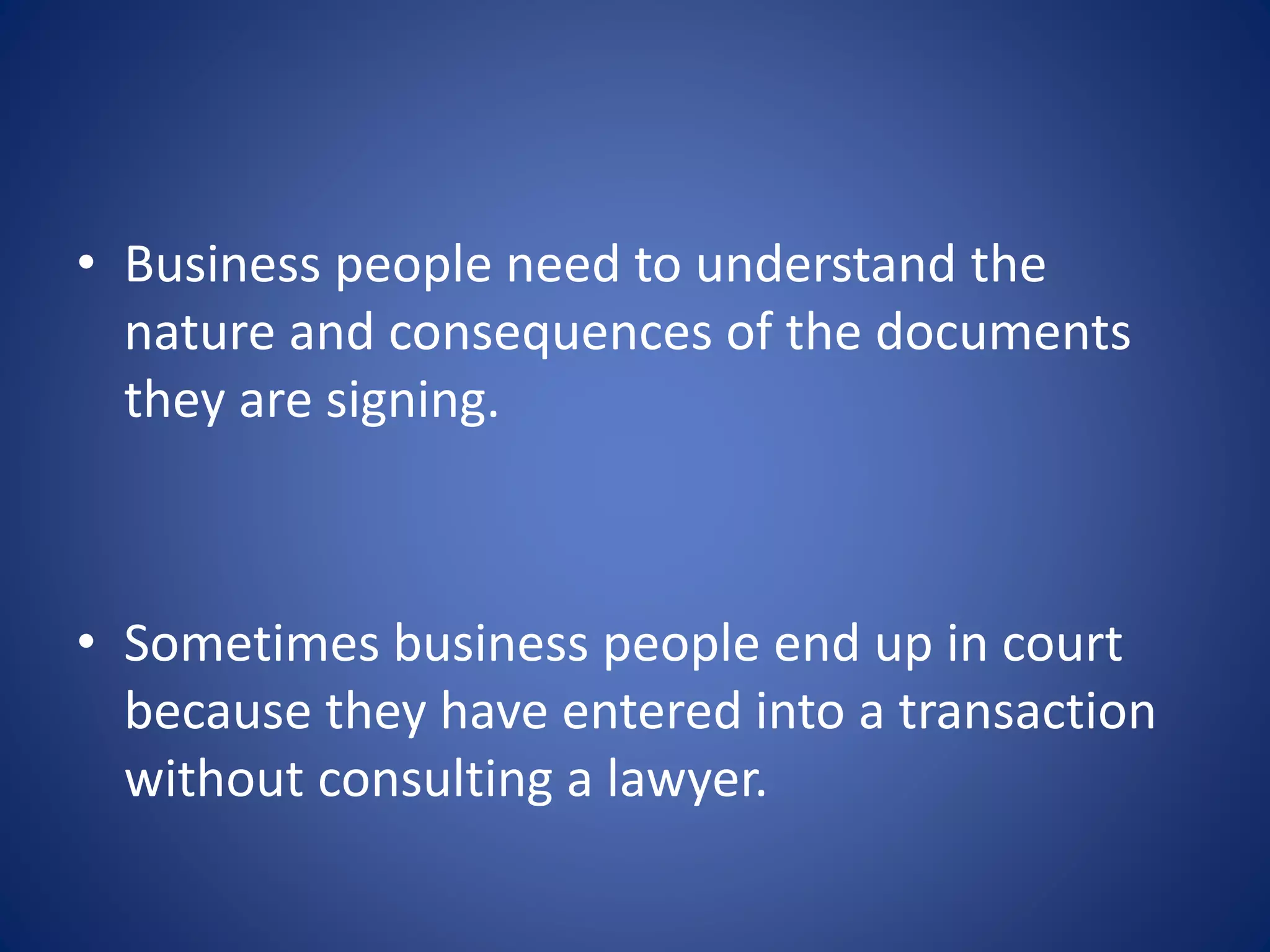 • Business people need to understand the
nature and consequences of the documents
they are signing.
• Sometimes business people end up in court
because they have entered into a transaction
without consulting a lawyer.
 